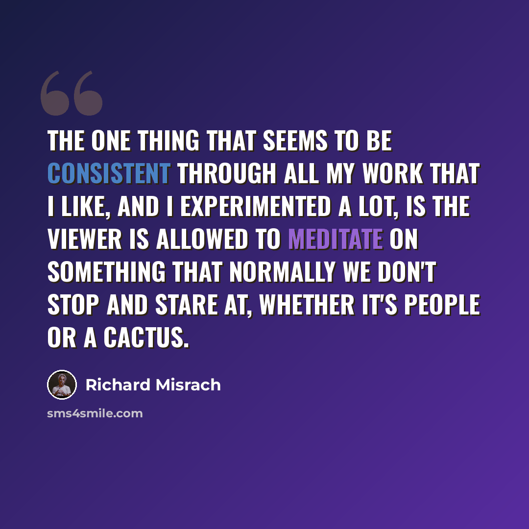 “The one thing that seems to be consistent through all my work that I like, and I experimented a lot, is the viewer is allowed to meditate on something that normally we don't stop and stare at, whether it's people or a cactus.” quote by Richard Misrach
