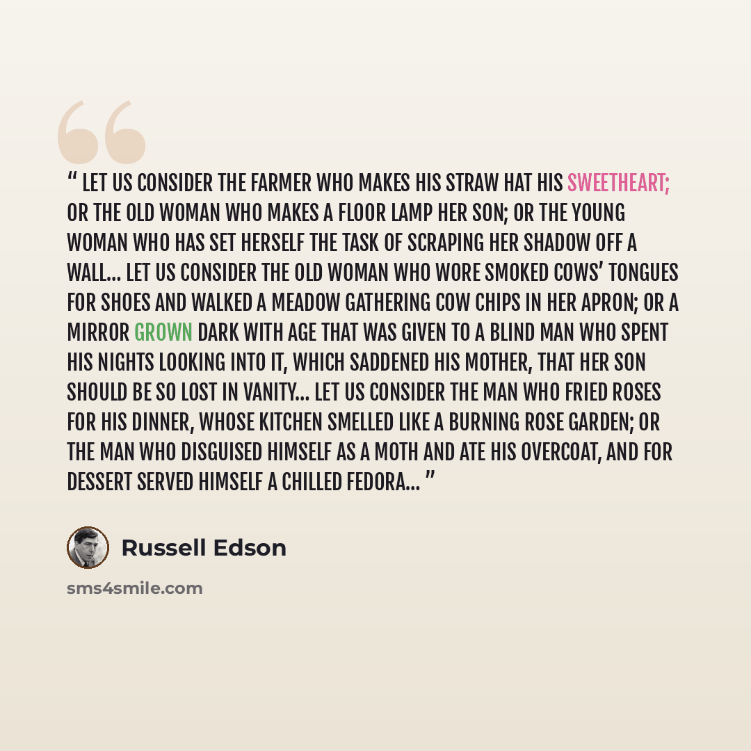 “Let us consider the farmer who makes his straw hat his sweetheart; or the old woman who makes a floor lamp her son; or the young woman who has set herself the task of scraping her shadow off a wall… Let us consider the old woman who wore smoked cows’ tongues for shoes and walked a meadow gathering…” quote by Russell Edson