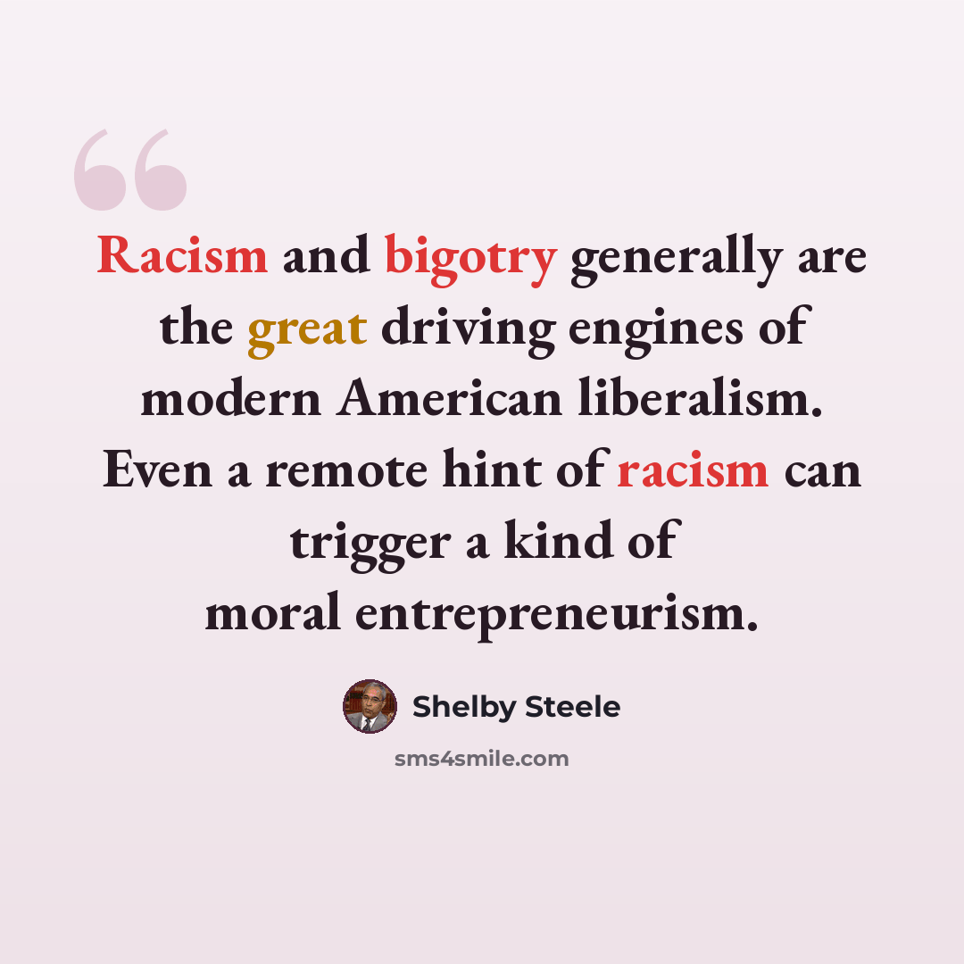 “Racism and bigotry generally are the great driving engines of modern American liberalism. Even a remote hint of racism can trigger a kind of moral entrepreneurism.” quote by Shelby Steele