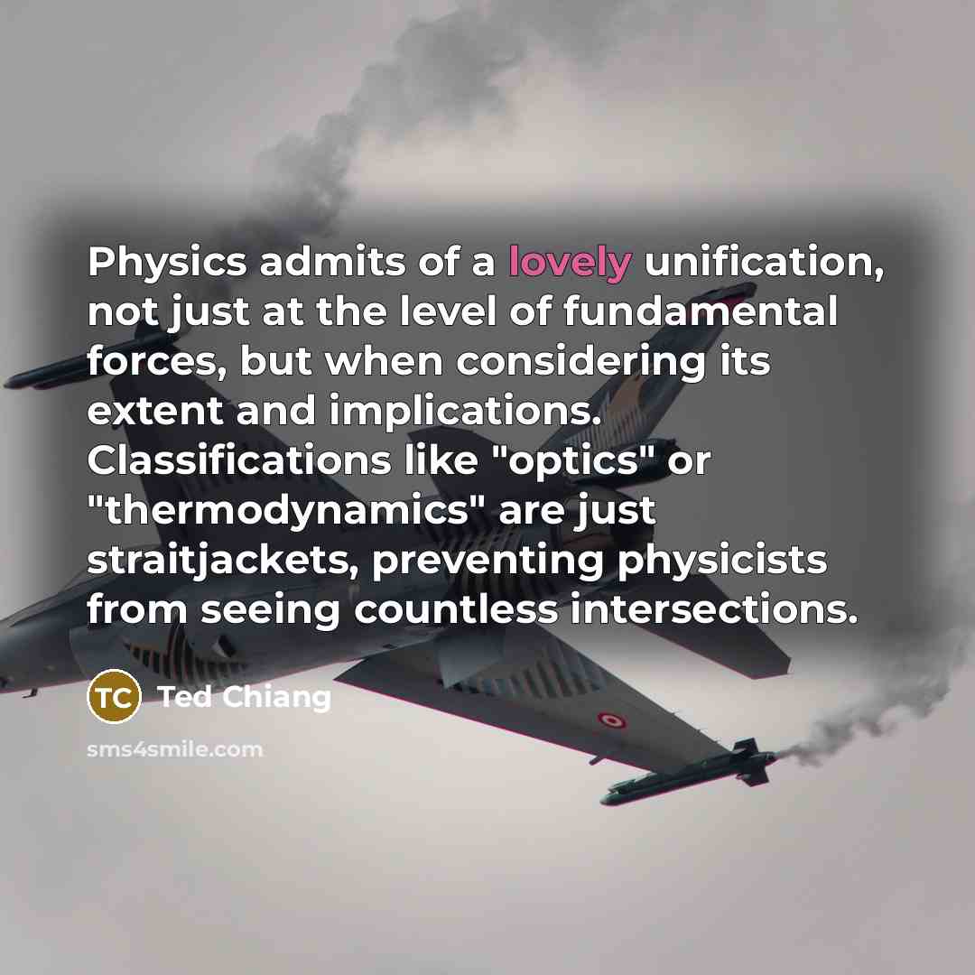 “Physics admits of a lovely unification, not just at the level of fundamental forces, but when considering its extent and implications. Classifications like "optics" or "thermodynamics" are just straitjackets, preventing physicists from seeing countless intersections.” quote by Ted Chiang