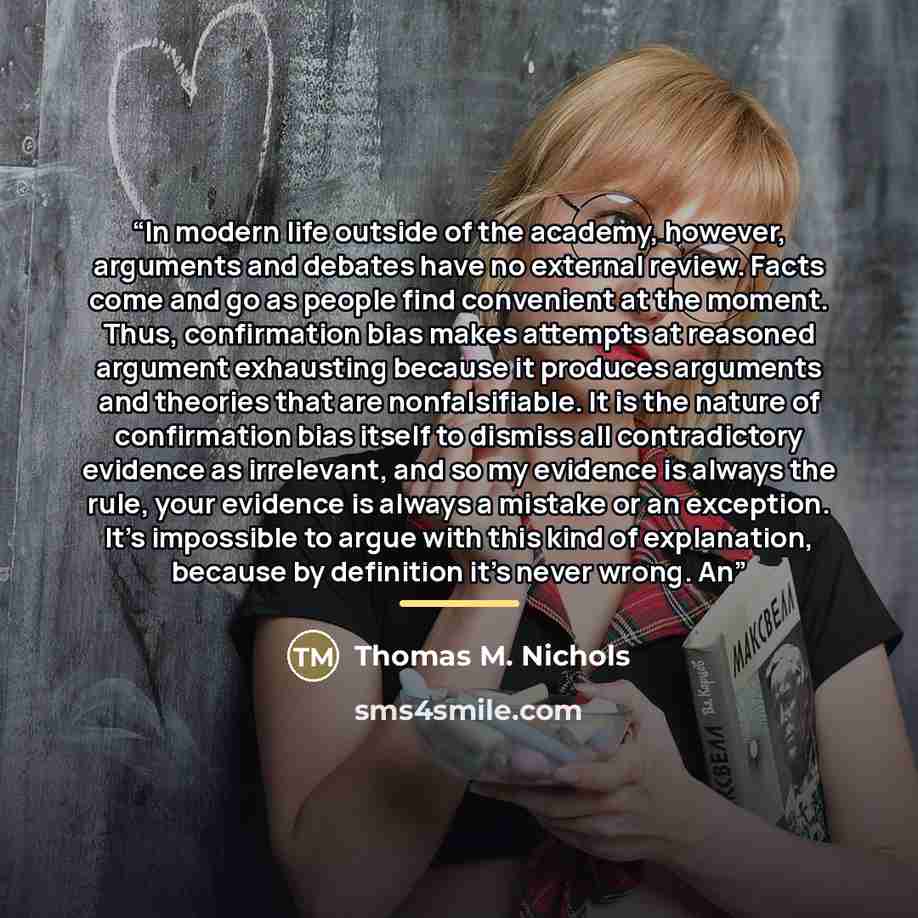 “In modern life outside of the academy, however, arguments and debates have no external review. Facts come and go as people find convenient at the moment. Thus, confirmation bias makes attempts at reasoned argument exhausting because it produces arguments and theories that are nonfalsifiable. It is…” quote by Thomas M. Nichols