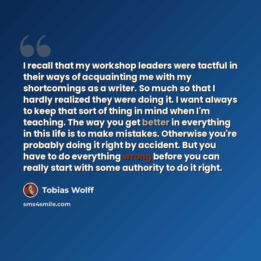 “I recall that my workshop leaders were tactful in their ways of acquainting me with my shortcomings as a writer. So much so that I hardly realized they were doing it. I want always to keep that sort of thing in mind when I'm teaching. The way you get better in everything in this life is to make…” quote by Tobias Wolff