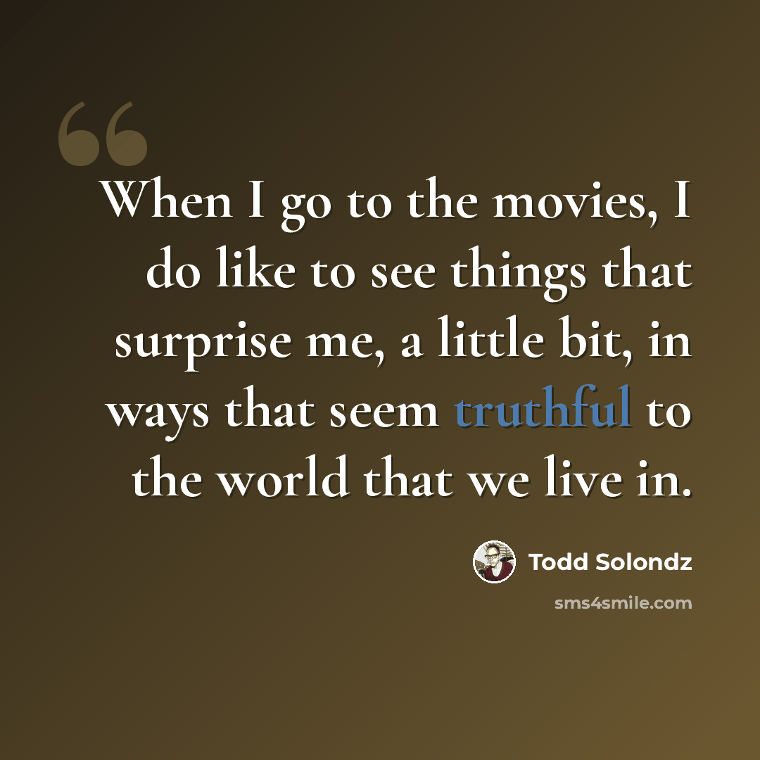 “When I go to the movies, I do like to see things that surprise me, a little bit, in ways that seem truthful to the world that we live in.” quote by Todd Solondz