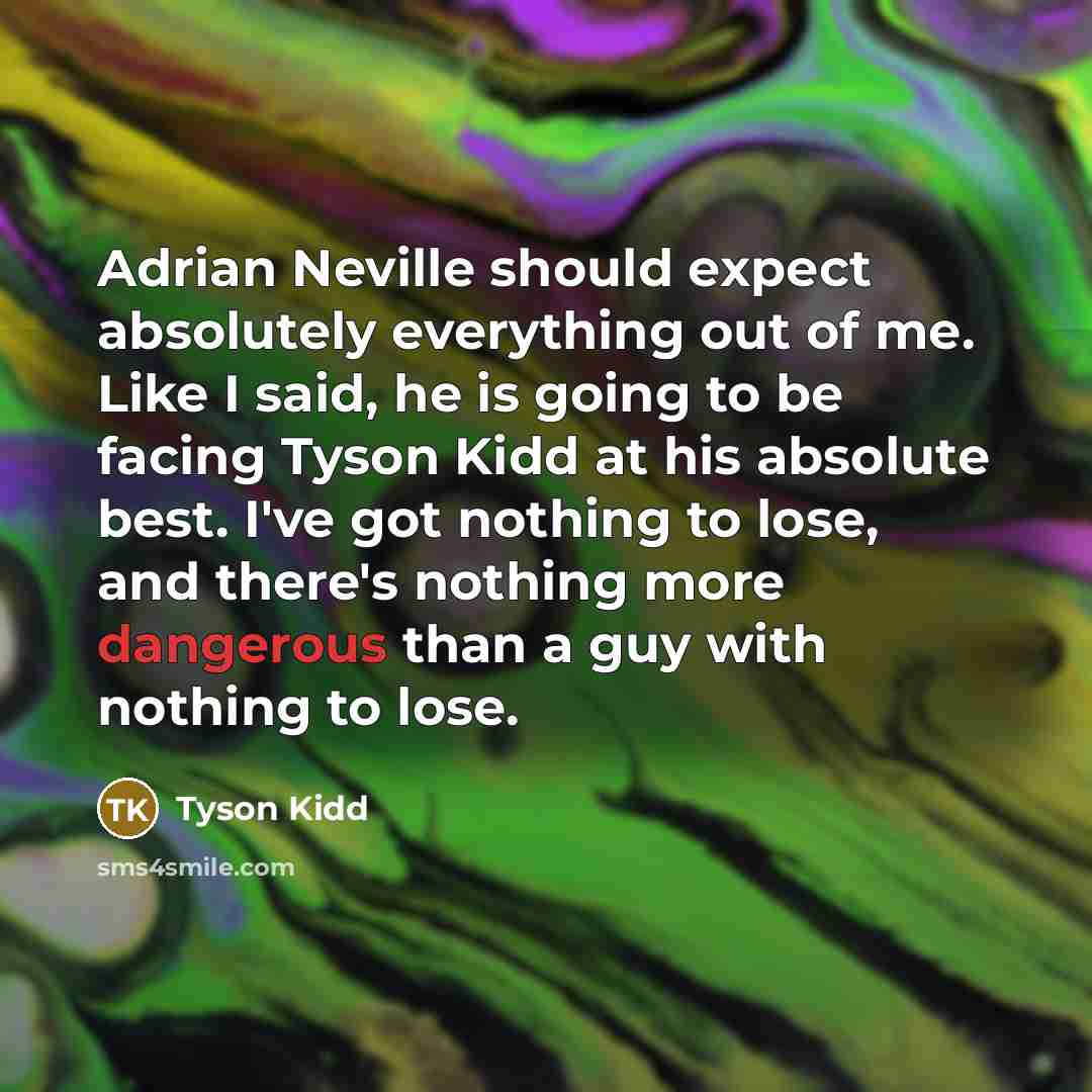 “Adrian Neville should expect absolutely everything out of me. Like I said, he is going to be facing Tyson Kidd at his absolute best. I've got nothing to lose, and there's nothing more dangerous than a guy with nothing to lose.” quote by Tyson Kidd