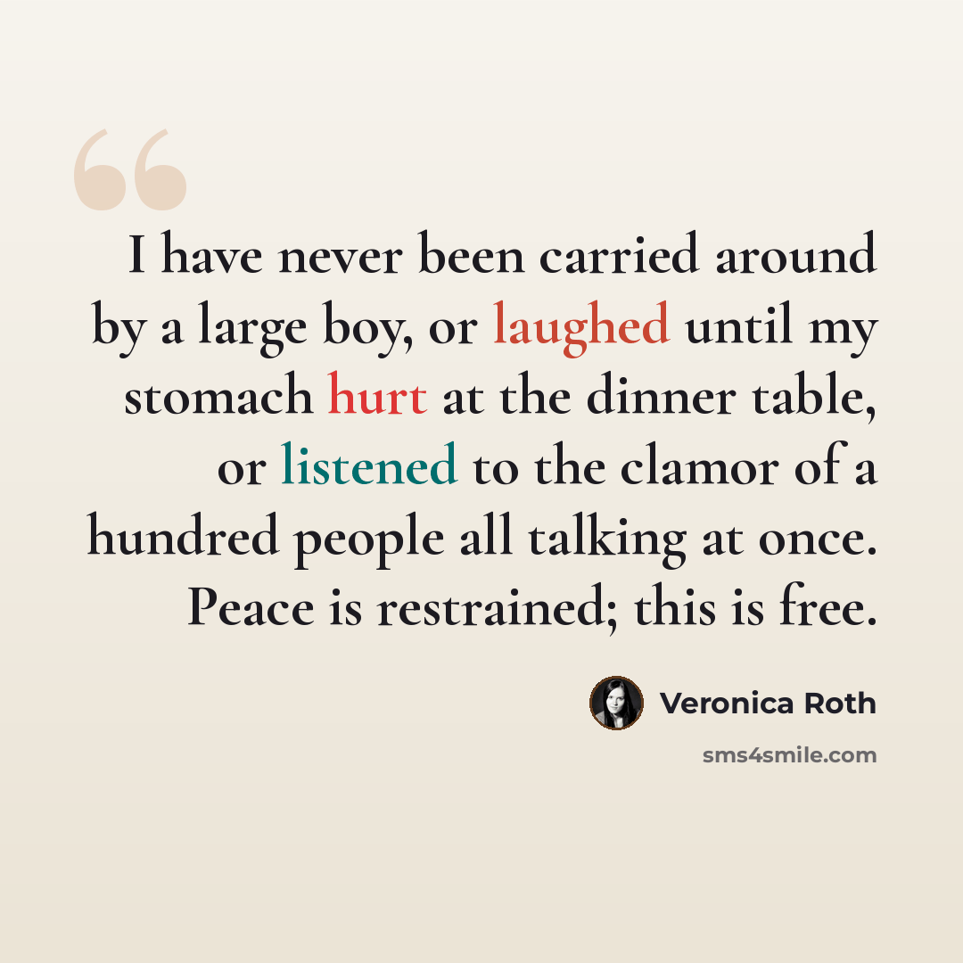 “I have never been carried around by a large boy, or laughed until my stomach hurt at the dinner table, or listened to the clamor of a hundred people all talking at once. Peace is restrained; this is free.” quote by Veronica Roth