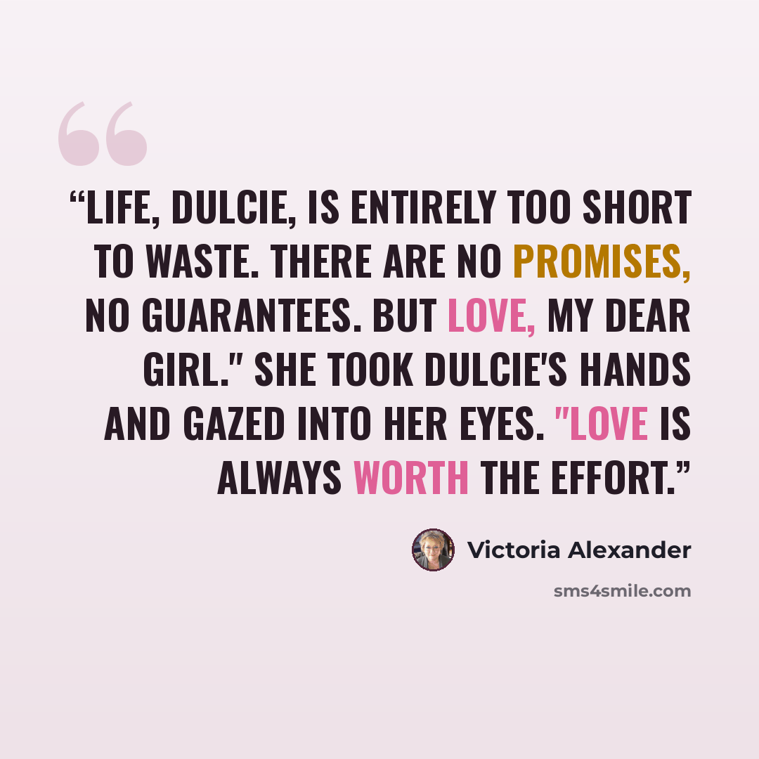 “Life, Dulcie, is entirely too short to waste. There are no promises, no guarantees. But love, my dear girl." She took Dulcie's hands and gazed into her eyes. "Love is always worth the effort.” quote by Victoria Alexander