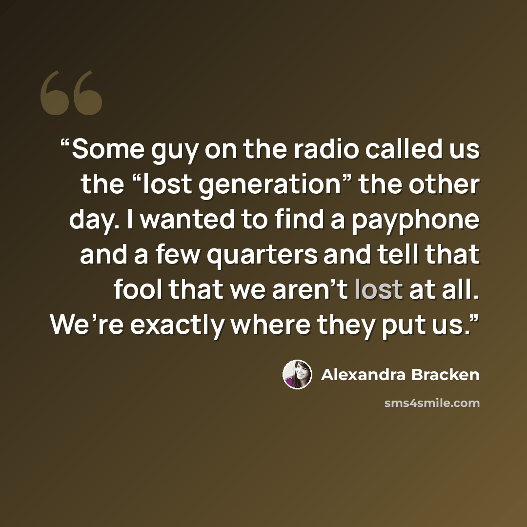“Some guy on the radio called us the “lost generation” the other day. I wanted to find a payphone and a few quarters and tell that fool that we aren’t lost at all. We’re exactly where they put us.” quote by Alexandra Bracken