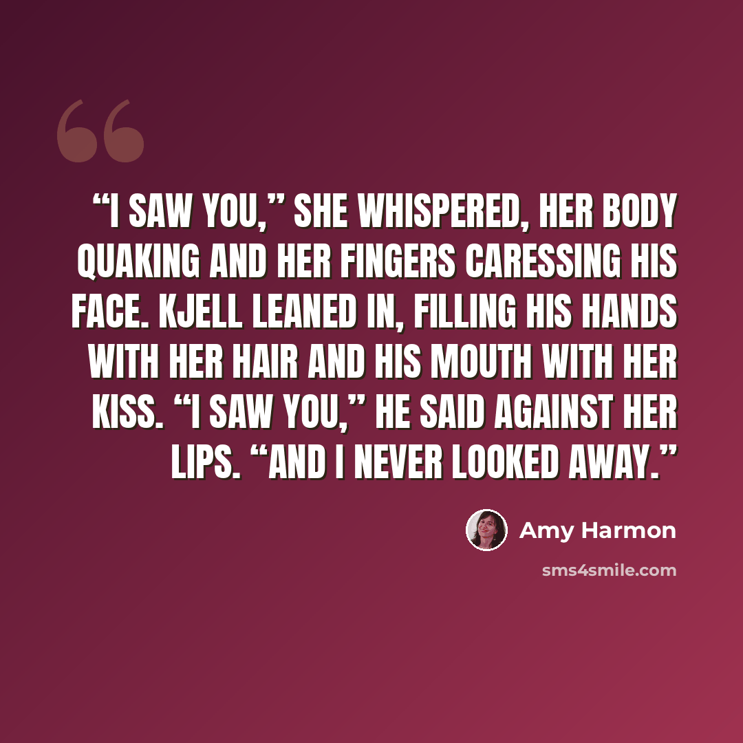 “I saw you,” she whispered, her body quaking and her fingers caressing his face. Kjell leaned in, filling his hands with her hair and his mouth with her kiss. “I saw you,” he said against her lips. “And I never looked away.” quote by Amy Harmon