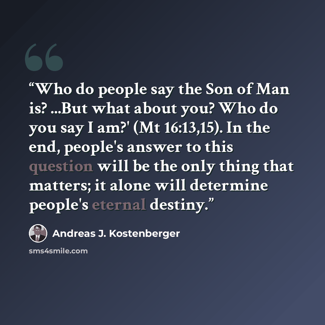 “Who do people say the Son of Man is? ...But what about you? Who do you say I am?' (Mt 16:13,15). In the end, people's answer to this question will be the only thing that matters; it alone will determine people's eternal destiny.” quote by Andreas J. Kostenberger