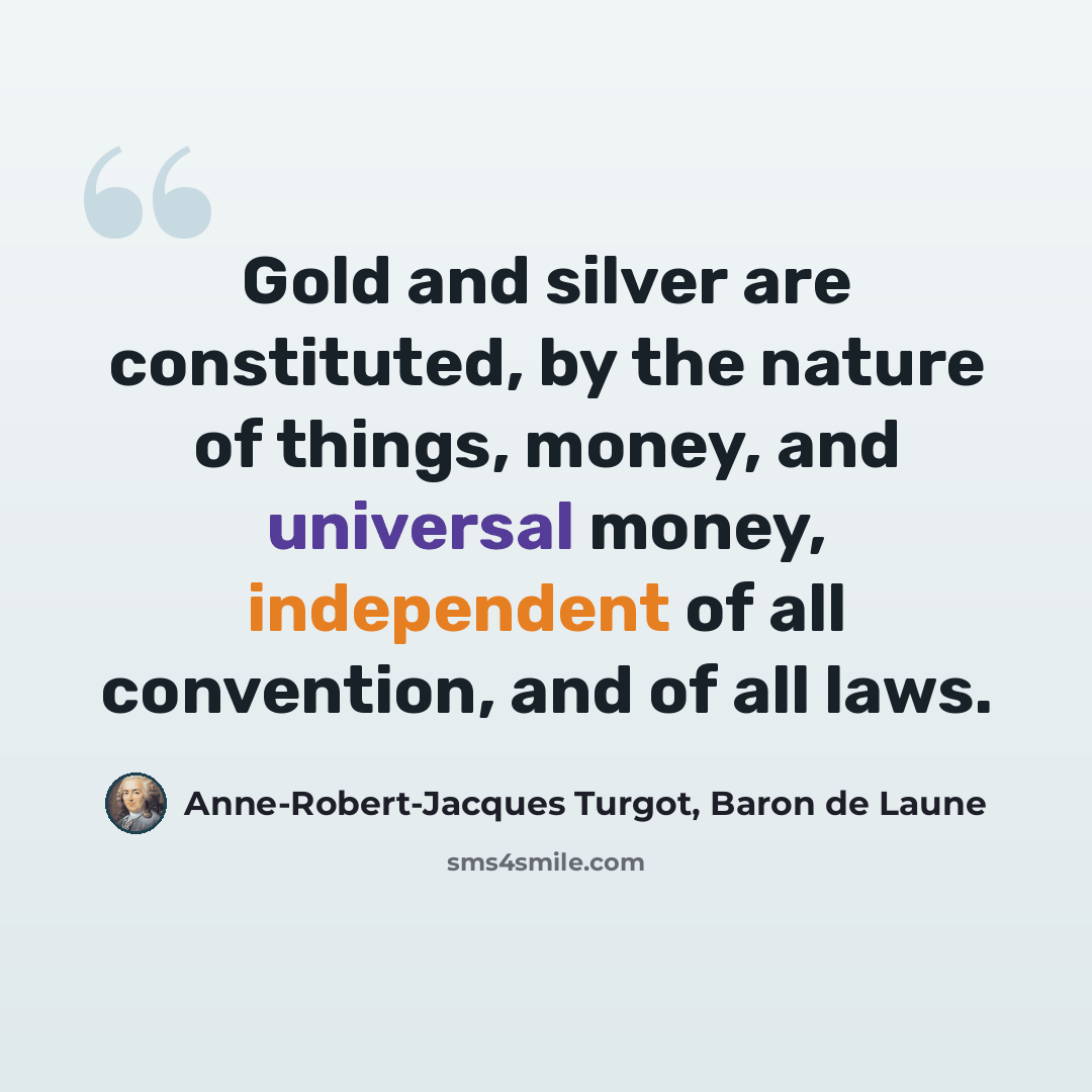 “Gold and silver are constituted, by the nature of things, money, and universal money, independent of all convention, and of all laws.” quote by Anne-Robert-Jacques Turgot, Baron de Laune