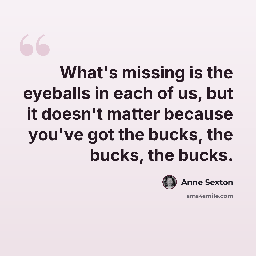 “What's missing is the eyeballs in each of us, but it doesn't matter because you've got the bucks, the bucks, the bucks.” quote by Anne Sexton