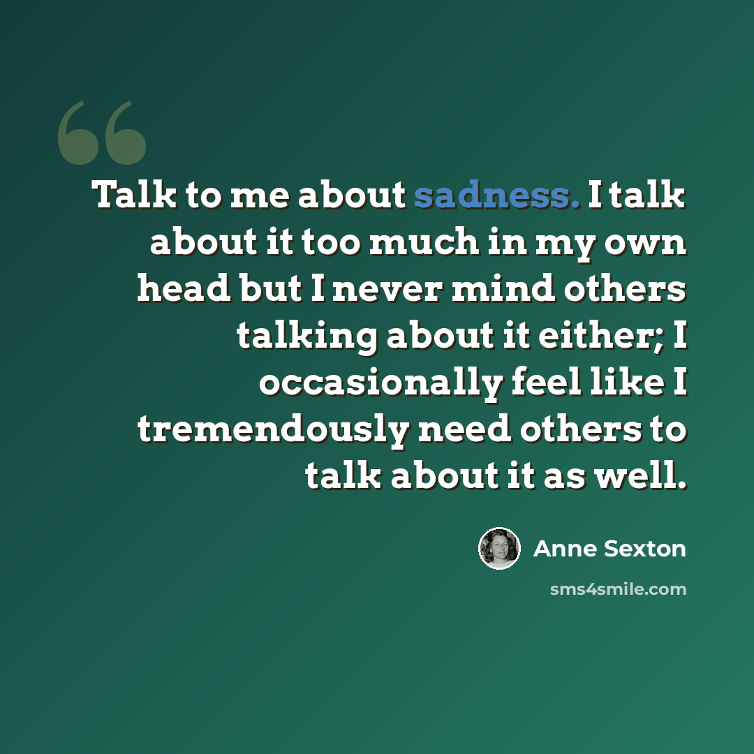 “Talk to me about sadness. I talk about it too much in my own head but I never mind others talking about it either; I occasionally feel like I tremendously need others to talk about it as well.” quote by Anne Sexton