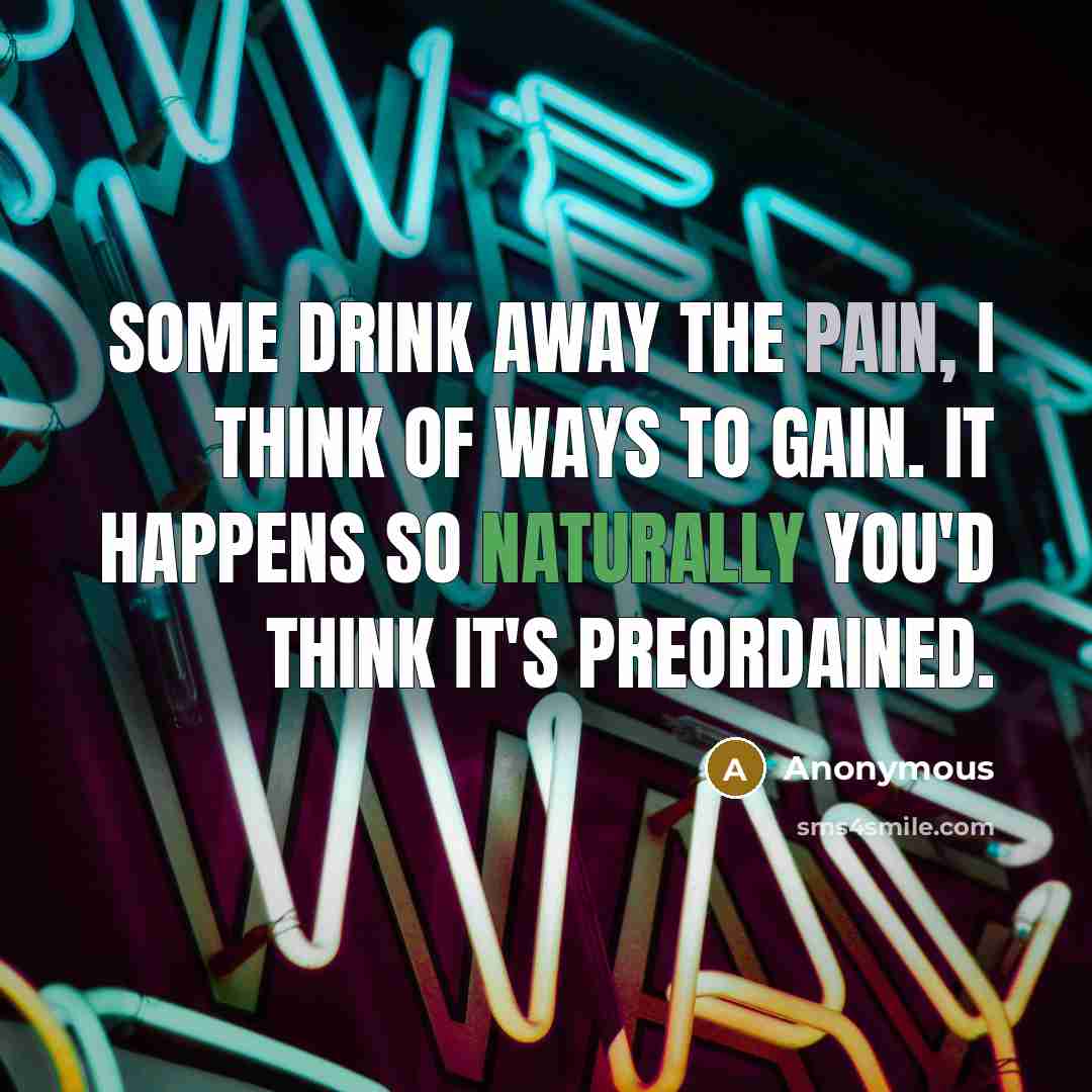 “Some drink away the pain, I think of ways to gain. It happens so naturally you'd think it's preordained.” quote by Anonymous