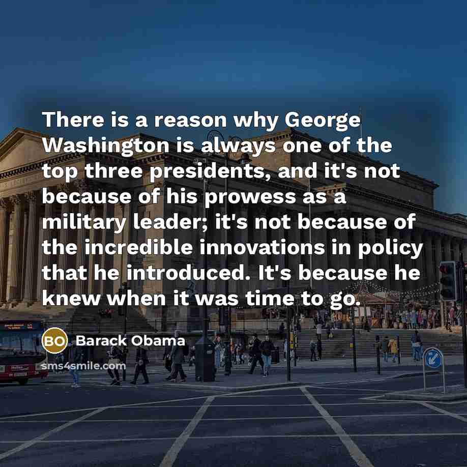 “There is a reason why George Washington is always one of the top three presidents, and it's not because of his prowess as a military leader; it's not because of the incredible innovations in policy that he introduced. It's because he knew when it was time to go.” quote by Barack Obama