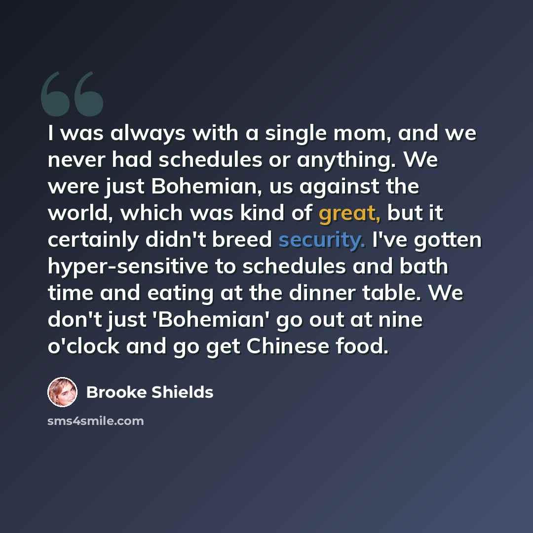 “I was always with a single mom, and we never had schedules or anything. We were just Bohemian, us against the world, which was kind of great, but it certainly didn't breed security. I've gotten hyper-sensitive to schedules and bath time and eating at the dinner table. We don't just 'Bohemian' go…” quote by Brooke Shields