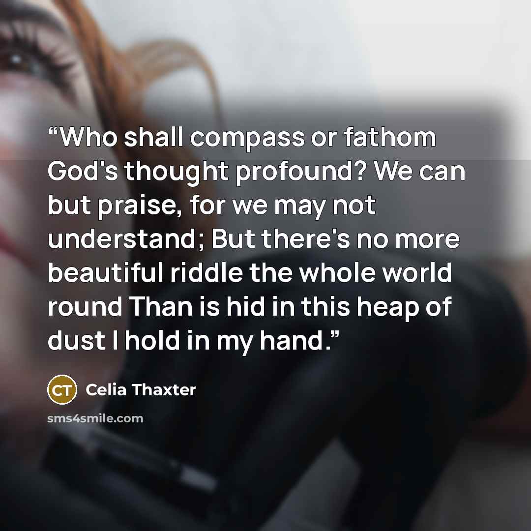 “Who shall compass or fathom God's thought profound? We can but praise, for we may not understand; But there's no more beautiful riddle the whole world round Than is hid in this heap of dust I hold in my hand.” quote by Celia Thaxter