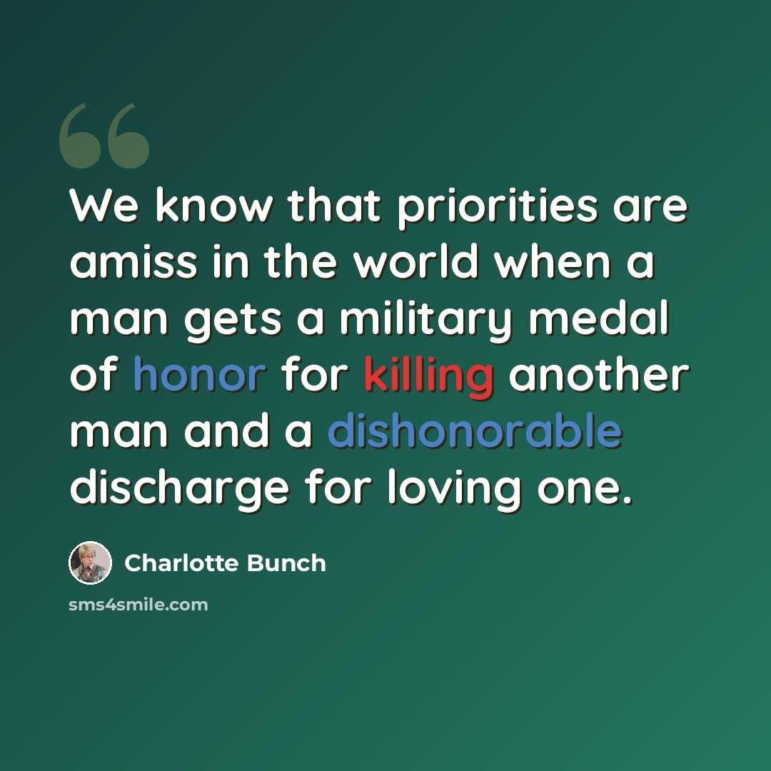 “We know that priorities are amiss in the world when a man gets a military medal of honor for killing another man and a dishonorable discharge for loving one.” quote by Charlotte Bunch