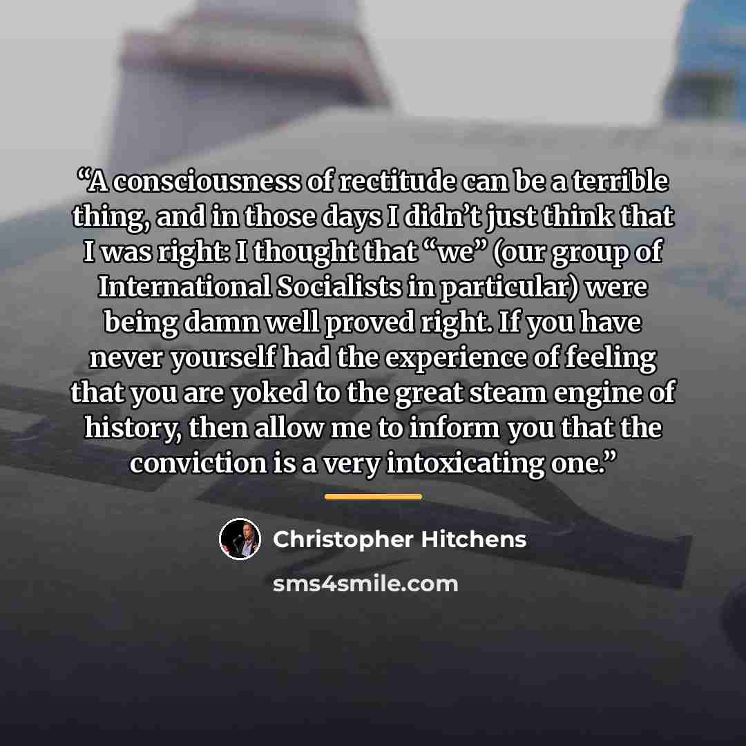 “A consciousness of rectitude can be a terrible thing, and in those days I didn’t just think that I was right: I thought that “we” (our group of International Socialists in particular) were being damn well proved right. If you have never yourself had the experience of feeling that you are yoked to…” quote by Christopher Hitchens