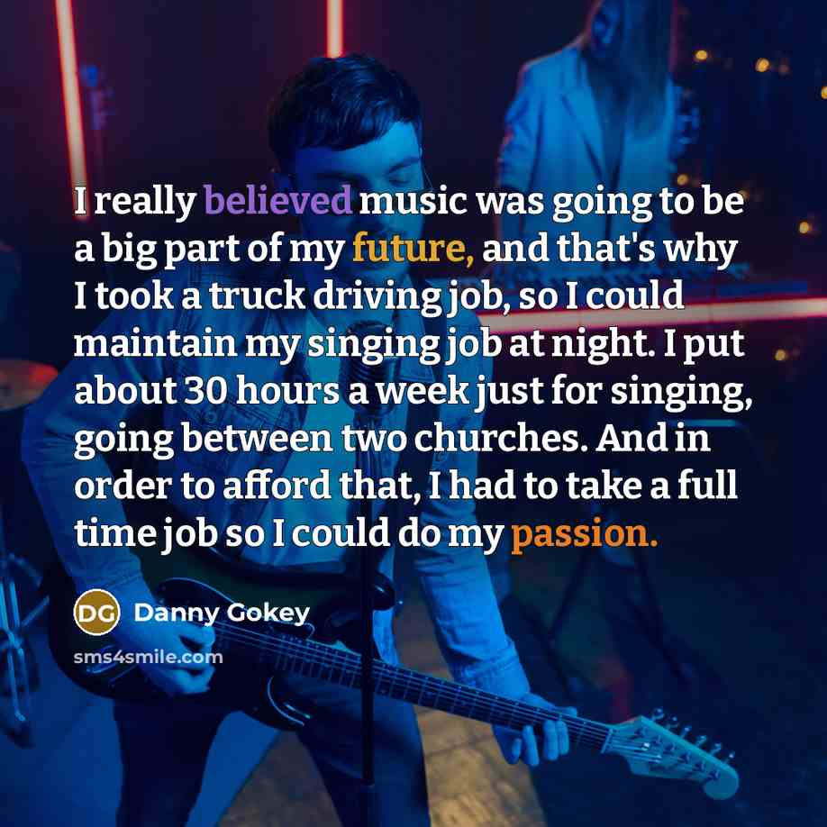 “I really believed music was going to be a big part of my future, and that's why I took a truck driving job, so I could maintain my singing job at night. I put about 30 hours a week just for singing, going between two churches. And in order to afford that, I had to take a full time job so I could…” quote by Danny Gokey
