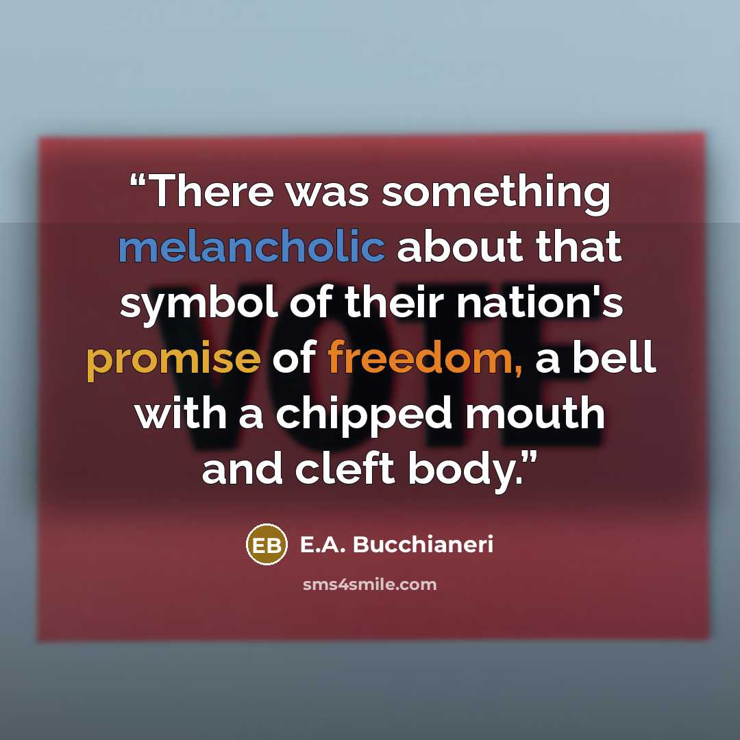 “There was something melancholic about that symbol of their nation's promise of freedom, a bell with a chipped mouth and cleft body.” quote by E.A. Bucchianeri