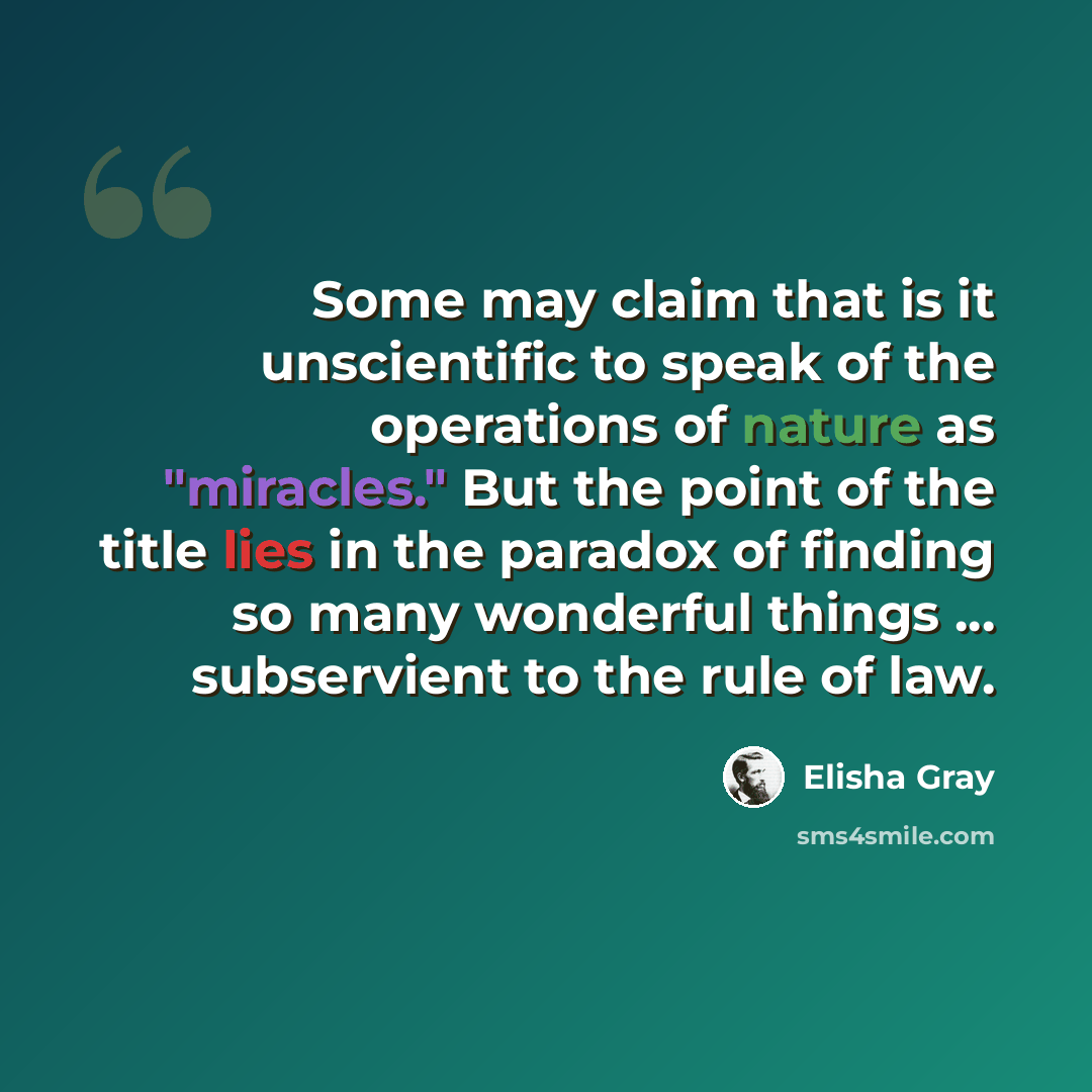 “Some may claim that is it unscientific to speak of the operations of nature as "miracles." But the point of the title lies in the paradox of finding so many wonderful things ... subservient to the rule of law.” quote by Elisha Gray