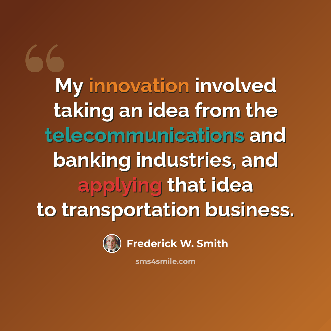 “My innovation involved taking an idea from the telecommunications and banking industries, and applying that idea to transportation business.” quote by Frederick W. Smith