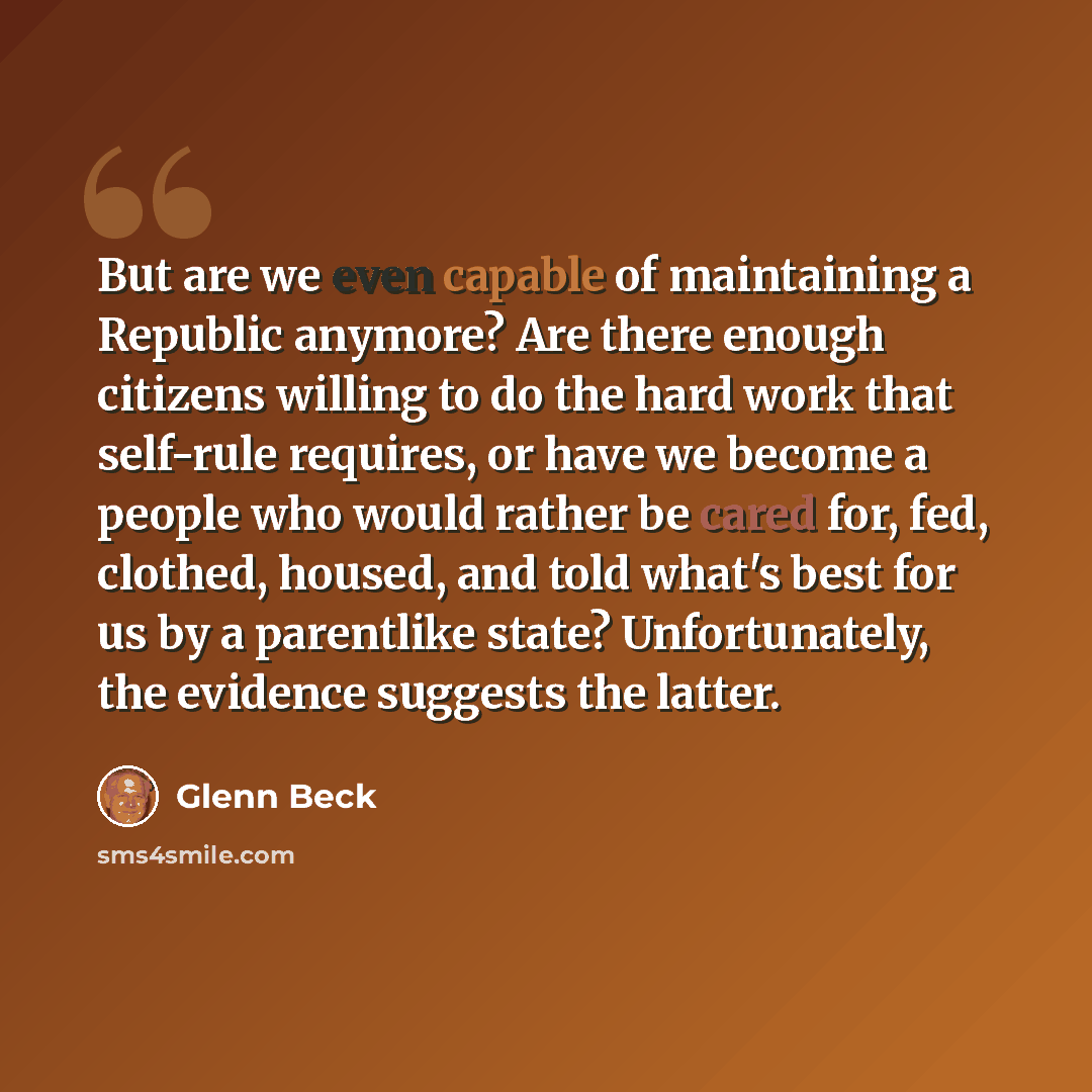 “But are we even capable of maintaining a Republic anymore? Are there enough citizens willing to do the hard work that self-rule requires, or have we become a people who would rather be cared for, fed, clothed, housed, and told what's best for us by a parentlike state? Unfortunately, the evidence…” quote by Glenn Beck