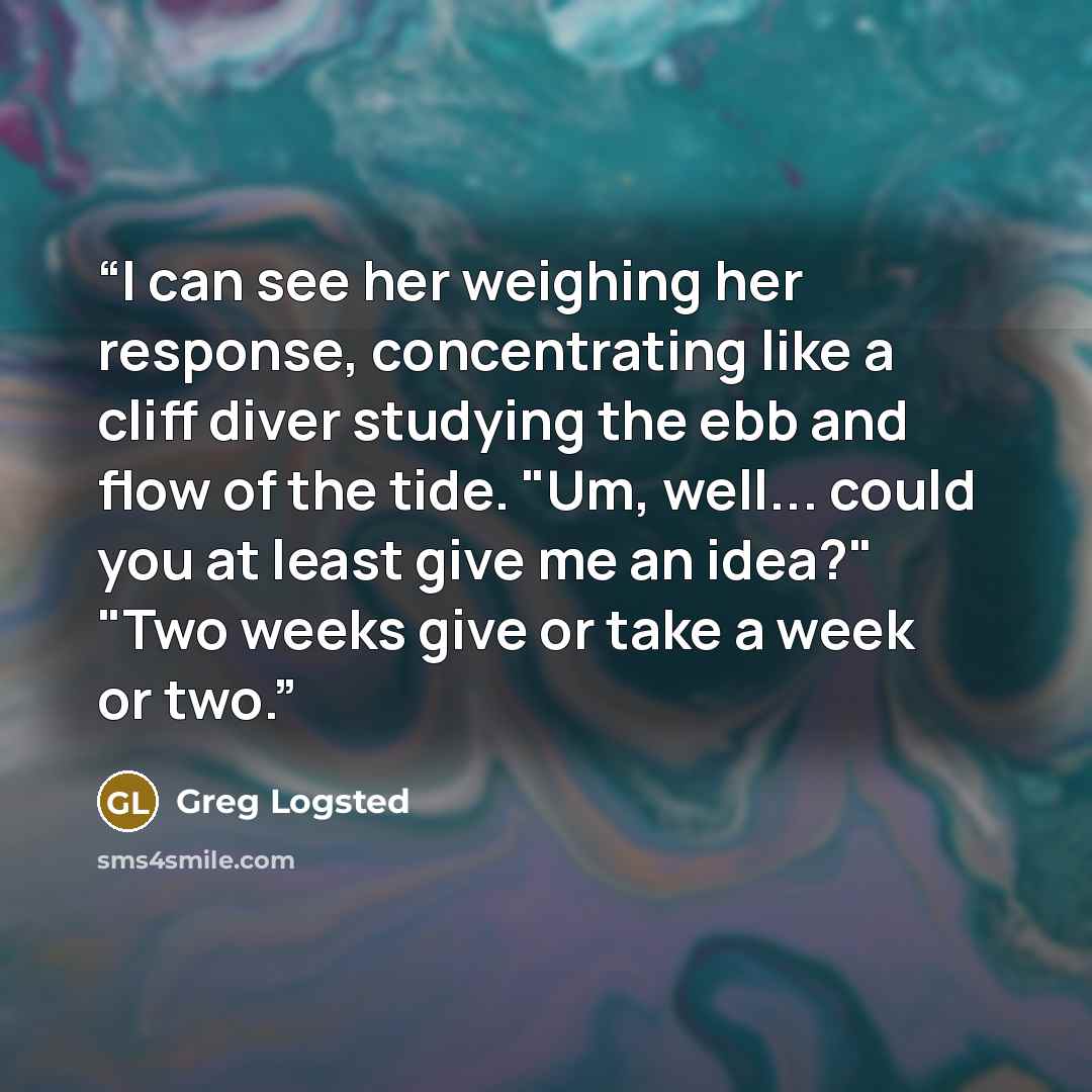 “I can see her weighing her response, concentrating like a cliff diver studying the ebb and flow of the tide. "Um, well... could you at least give me an idea?" "Two weeks give or take a week or two.” quote by Greg Logsted