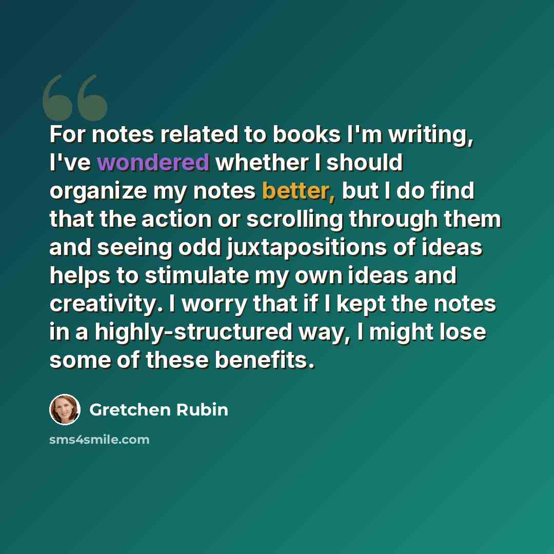 “For notes related to books I'm writing, I've wondered whether I should organize my notes better, but I do find that the action or scrolling through them and seeing odd juxtapositions of ideas helps to stimulate my own ideas and creativity. I worry that if I kept the notes in a highly-structured…” quote by Gretchen Rubin
