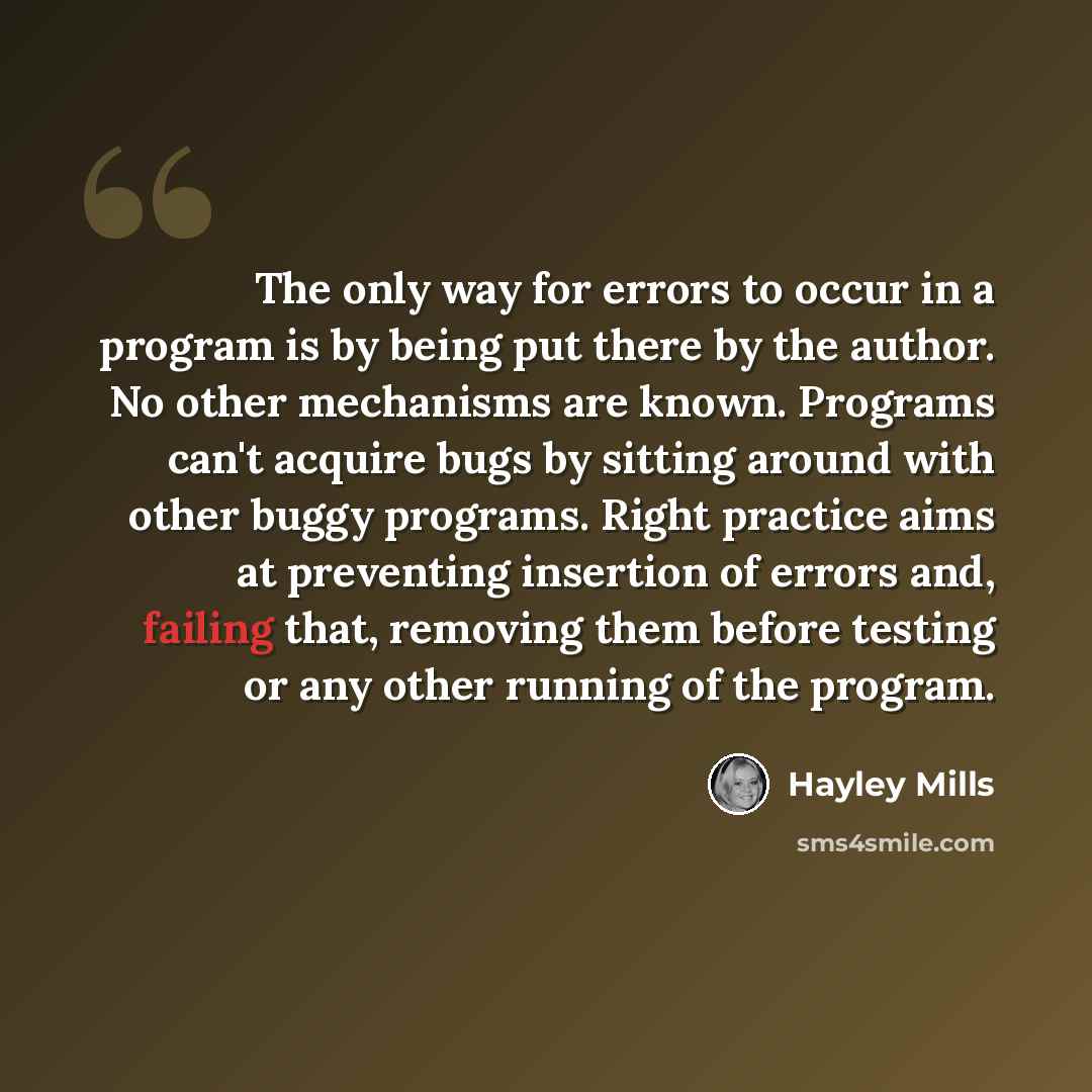 “The only way for errors to occur in a program is by being put there by the author. No other mechanisms are known. Programs can't acquire bugs by sitting around with other buggy programs. Right practice aims at preventing insertion of errors and, failing that, removing them before testing or any…” quote by Hayley Mills