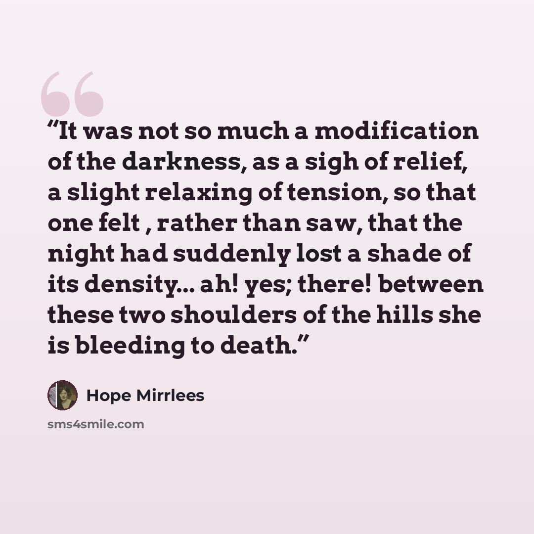 “It was not so much a modification of the darkness, as a sigh of relief, a slight relaxing of tension, so that one felt , rather than saw, that the night had suddenly lost a shade of its density... ah! yes; there! between these two shoulders of the hills she is bleeding to death.” quote by Hope Mirrlees