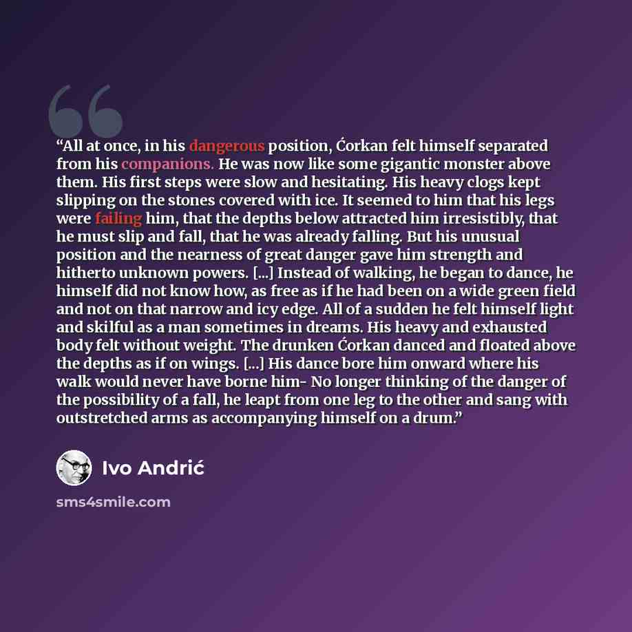 “All at once, in his dangerous position, Ćorkan felt himself separated from his companions. He was now like some gigantic monster above them. His first steps were slow and hesitating. His heavy clogs kept slipping on the stones covered with ice. It seemed to him that his legs were failing him, that…” quote by Ivo Andrić