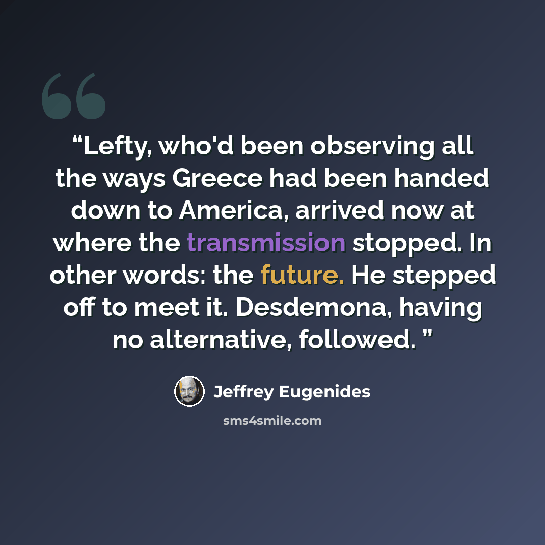 “Lefty, who'd been observing all the ways Greece had been handed down to America, arrived now at where the transmission stopped. In other words: the future. He stepped off to meet it. Desdemona, having no alternative, followed.” quote by Jeffrey Eugenides