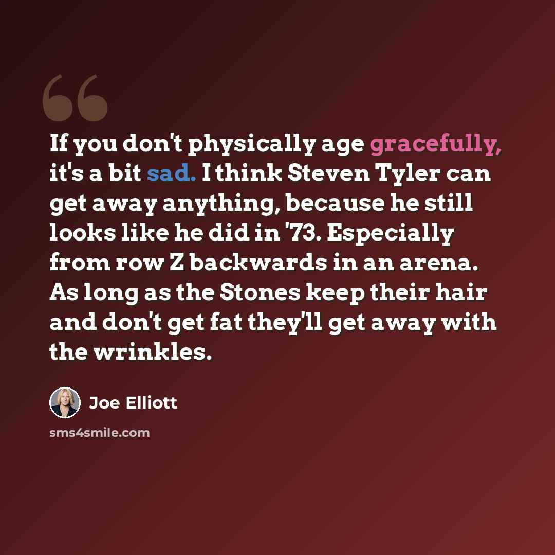 “If you don't physically age gracefully, it's a bit sad. I think Steven Tyler can get away anything, because he still looks like he did in '73. Especially from row Z backwards in an arena. As long as the Stones keep their hair and don't get fat they'll get away with the wrinkles.” quote by Joe Elliott