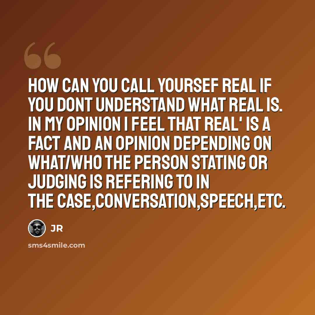 “How Can You Call Yoursef Real If You Dont Understand What Real Is. In My Opinion I Feel That Real' Is A Fact And An Opinion Depending On What/Who The Person Stating Or Judging Is Refering To In The Case,Conversation,Speech,Etc.” quote by JR