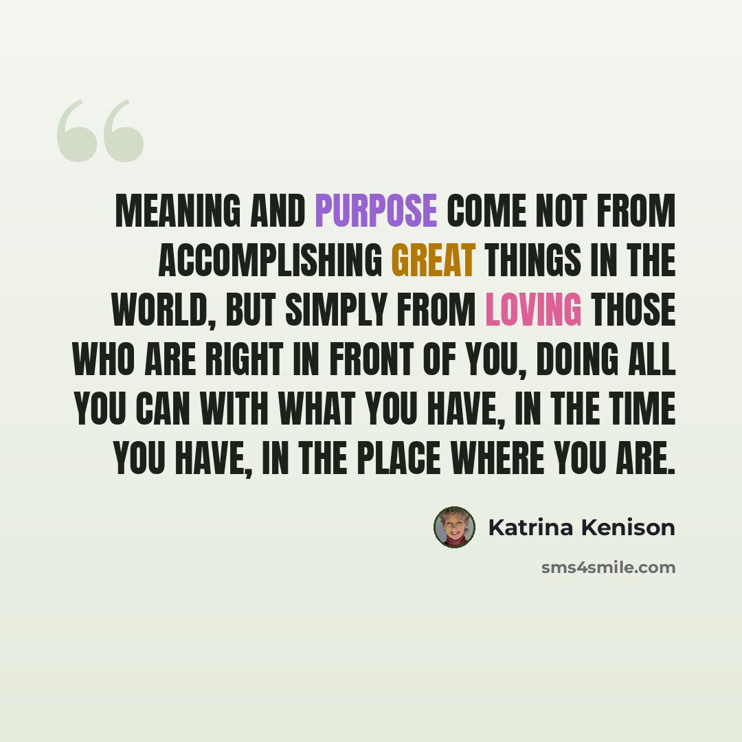 “Meaning and purpose come not from accomplishing great things in the world, but simply from loving those who are right in front of you, doing all you can with what you have, in the time you have, in the place where you are.” quote by Katrina Kenison