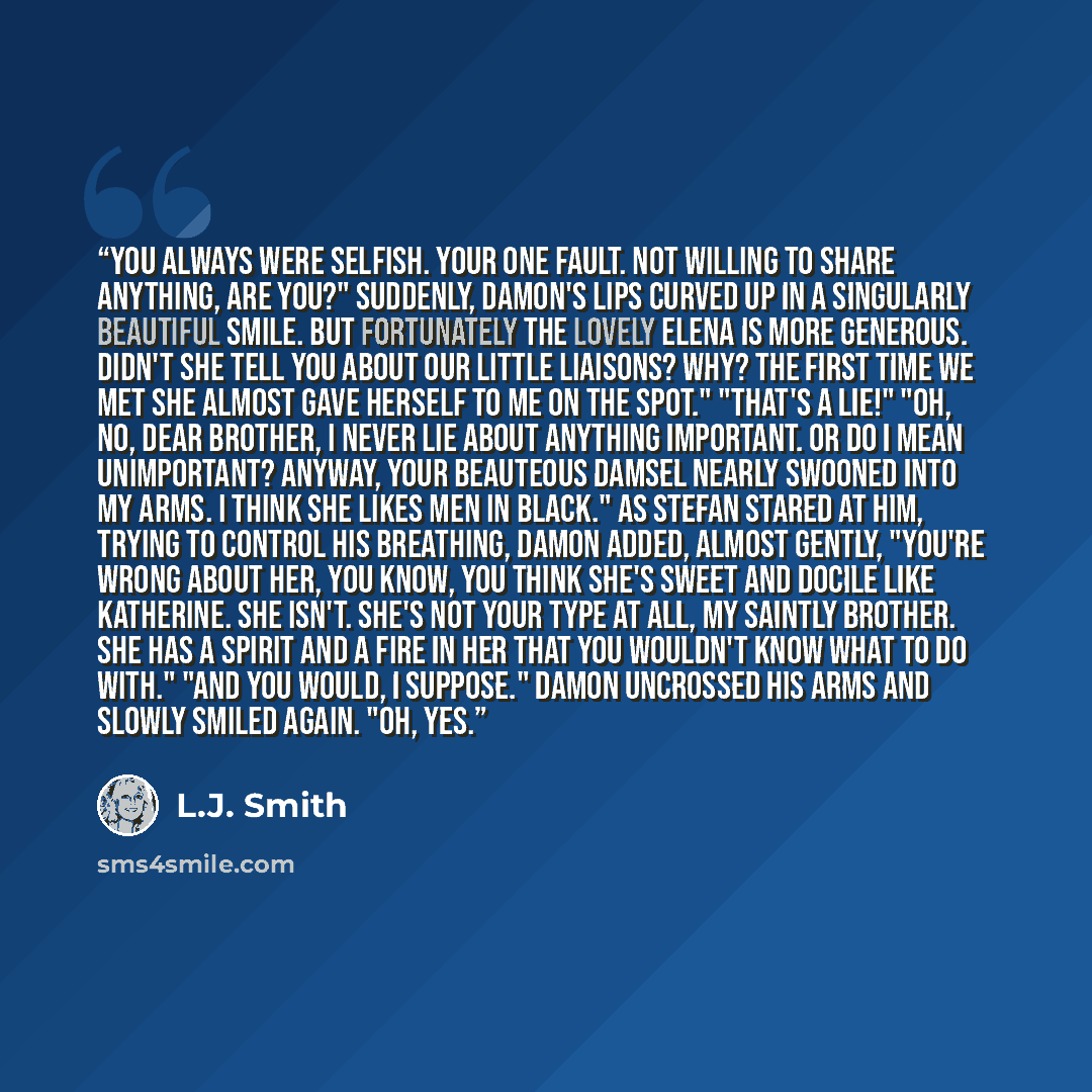 “You always were selfish. Your one fault. Not willing to share anything, are you?" Suddenly, Damon's lips curved up in a singularly beautiful smile. But fortunately the lovely Elena is more generous. Didn't she tell you about our little liaisons? Why? The first time we met she almost gave herself…” quote by L.J. Smith