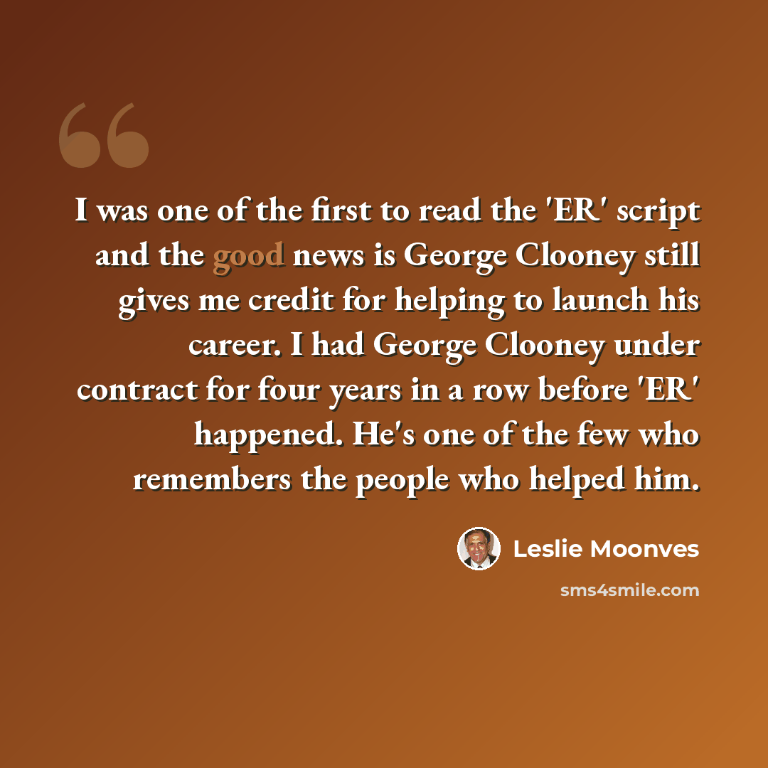 “I was one of the first to read the 'ER' script and the good news is George Clooney still gives me credit for helping to launch his career. I had George Clooney under contract for four years in a row before 'ER' happened. He's one of the few who remembers the people who helped him.” quote by Leslie Moonves