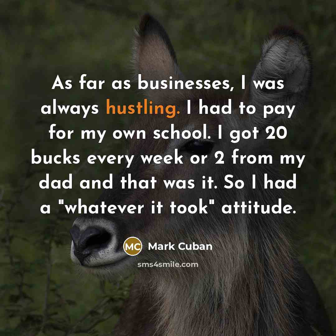 “As far as businesses, I was always hustling. I had to pay for my own school. I got 20 bucks every week or 2 from my dad and that was it. So I had a "whatever it took" attitude.” quote by Mark Cuban