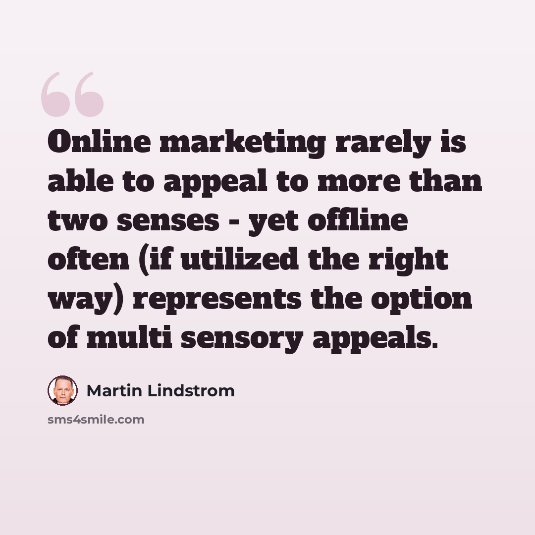 “Online marketing rarely is able to appeal to more than two senses - yet offline often (if utilized the right way) represents the option of multi sensory appeals.” quote by Martin Lindstrom