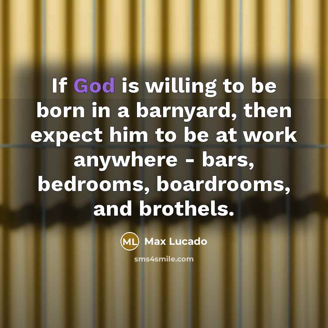 “If God is willing to be born in a barnyard, then expect him to be at work anywhere - bars, bedrooms, boardrooms, and brothels.” quote by Max Lucado