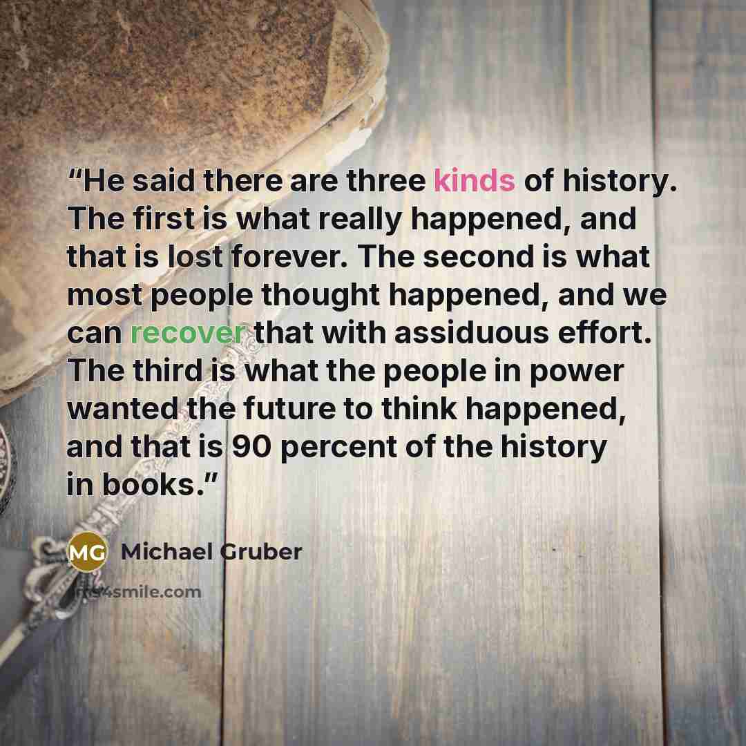 “He said there are three kinds of history. The first is what really happened, and that is lost forever. The second is what most people thought happened, and we can recover that with assiduous effort. The third is what the people in power wanted the future to think happened, and that is 90 percent…” quote by Michael Gruber