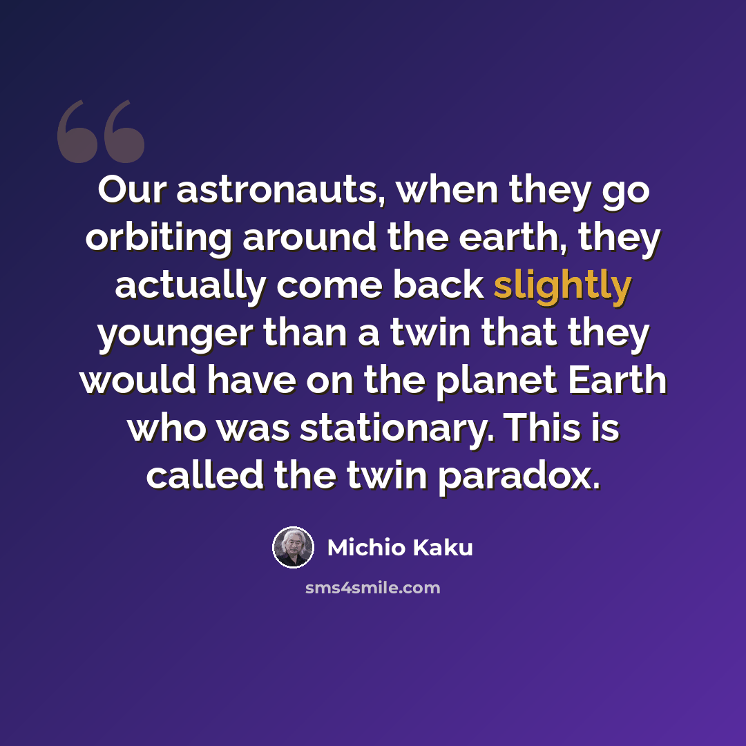 “Our astronauts, when they go orbiting around the earth, they actually come back slightly younger than a twin that they would have on the planet Earth who was stationary. This is called the twin paradox.” quote by Michio Kaku