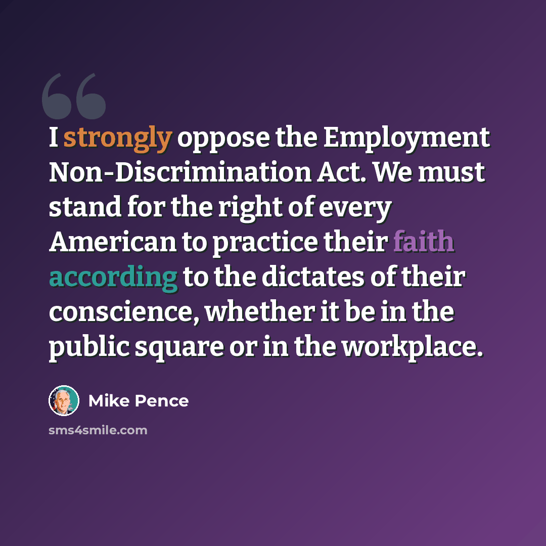 “I strongly oppose the Employment Non-Discrimination Act. We must stand for the right of every American to practice their faith according to the dictates of their conscience, whether it be in the public square or in the workplace.” quote by Mike Pence