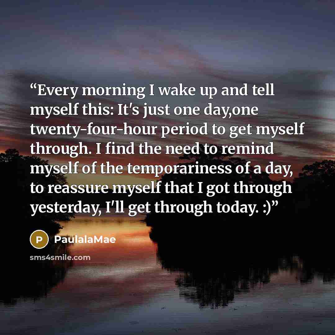 “Every morning I wake up and tell myself this: It's just one day,one twenty-four-hour period to get myself through. I find the need to remind myself of the temporariness of a day, to reassure myself that I got through yesterday, I'll get through today. :)” quote by PaulalaMae