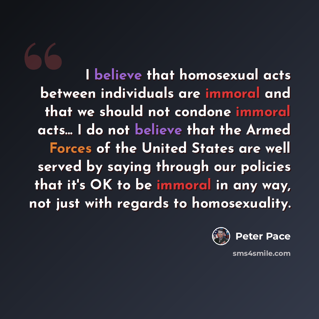 “I believe that homosexual acts between individuals are immoral and that we should not condone immoral acts... I do not believe that the Armed Forces of the United States are well served by saying through our policies that it's OK to be immoral in any way, not just with regards to homosexuality.” quote by Peter Pace