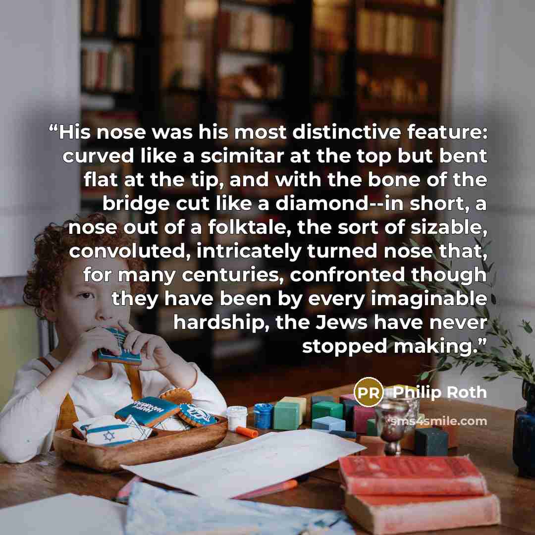 “His nose was his most distinctive feature: curved like a scimitar at the top but bent flat at the tip, and with the bone of the bridge cut like a diamond--in short, a nose out of a folktale, the sort of sizable, convoluted, intricately turned nose that, for many centuries, confronted though they…” quote by Philip Roth