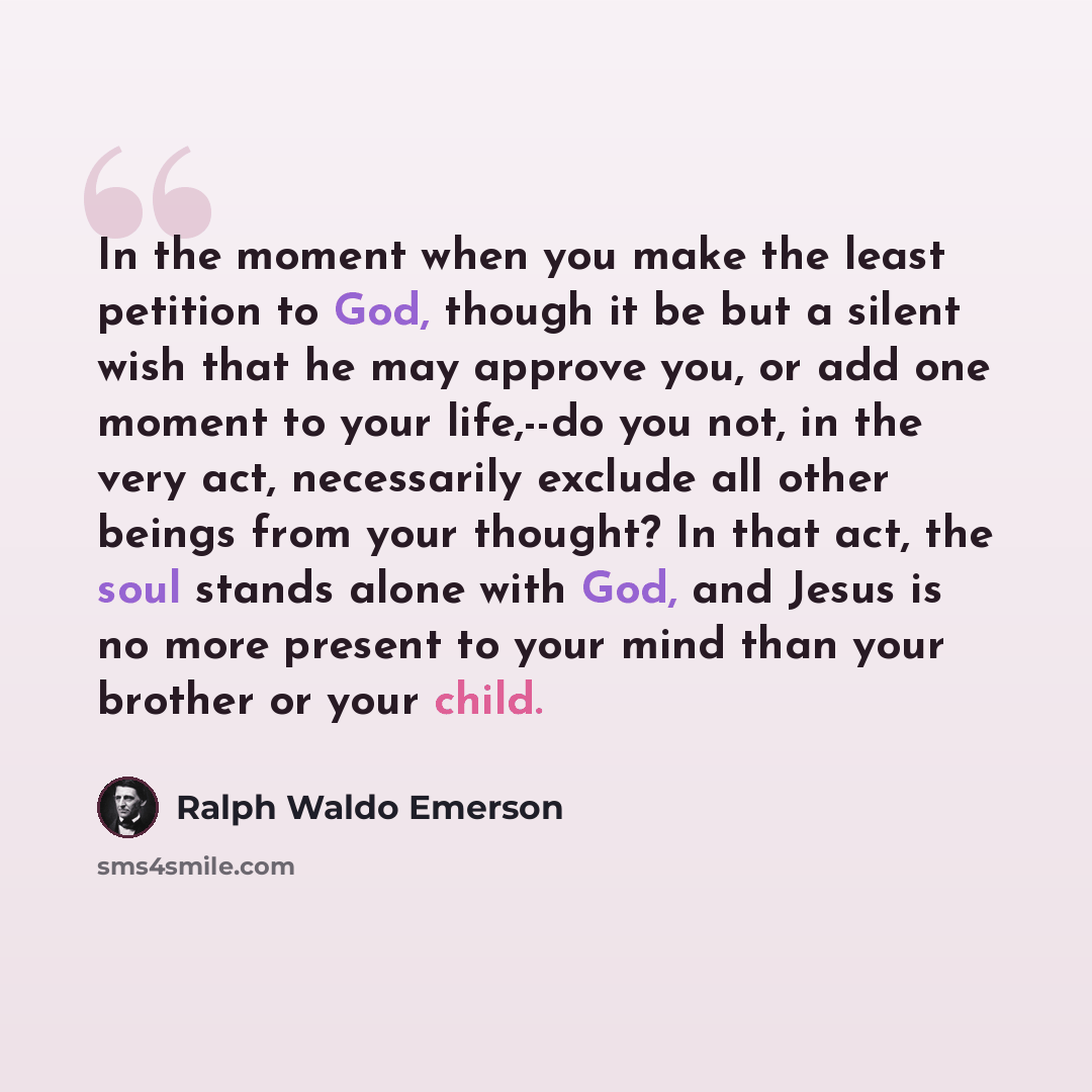 “In the moment when you make the least petition to God, though it be but a silent wish that he may approve you, or add one moment to your life,--do you not, in the very act, necessarily exclude all other beings from your thought? In that act, the soul stands alone with God, and Jesus is no more…” quote by Ralph Waldo Emerson