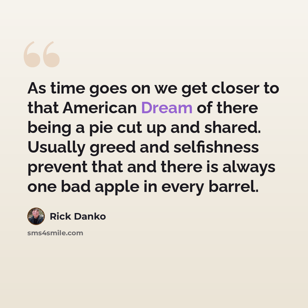 “As time goes on we get closer to that American Dream of there being a pie cut up and shared. Usually greed and selfishness prevent that and there is always one bad apple in every barrel.” quote by Rick Danko