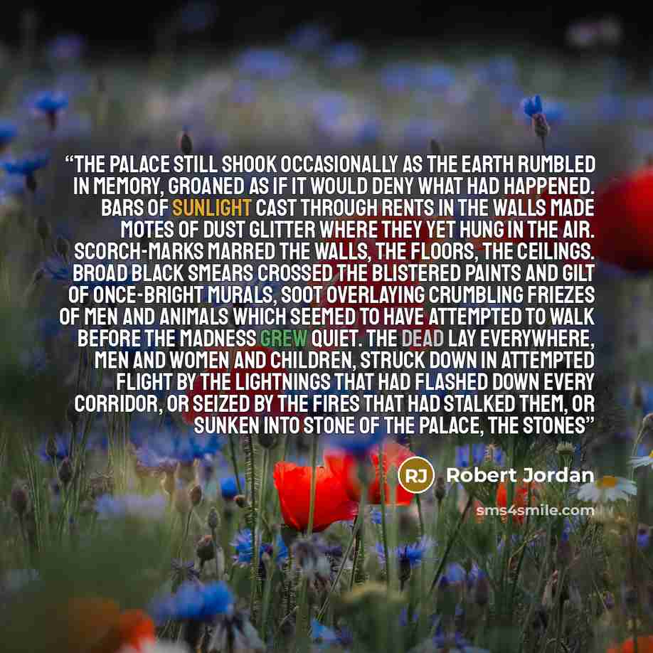 “The palace still shook occasionally as the earth rumbled in memory, groaned as if it would deny what had happened. Bars of sunlight cast through rents in the walls made motes of dust glitter where they yet hung in the air. Scorch-marks marred the walls, the floors, the ceilings. Broad black smears…” quote by Robert Jordan
